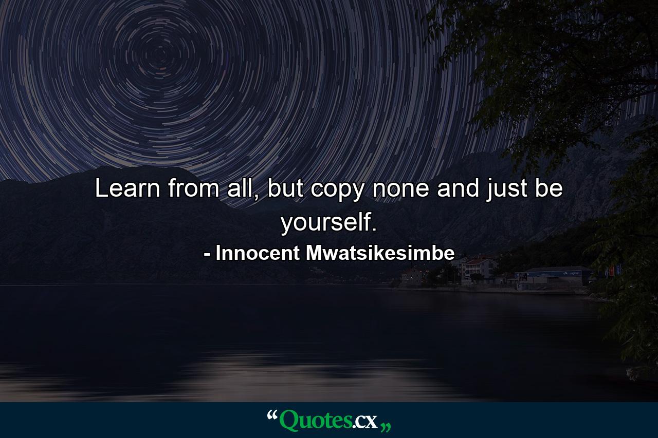 Learn from all, but copy none and just be yourself. - Quote by Innocent Mwatsikesimbe