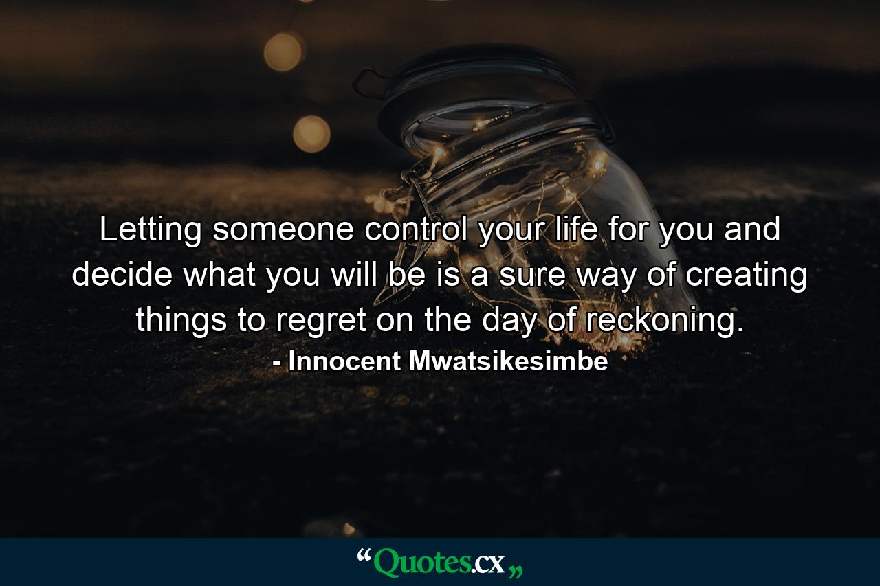 Letting someone control your life for you and decide what you will be is a sure way of creating things to regret on the day of reckoning. - Quote by Innocent Mwatsikesimbe