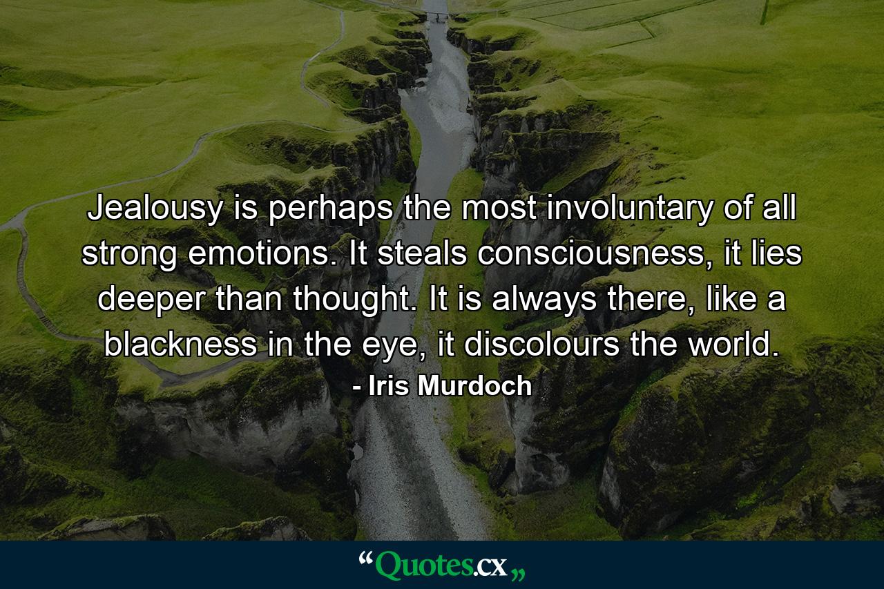 Jealousy is perhaps the most involuntary of all strong emotions. It steals consciousness, it lies deeper than thought. It is always there, like a blackness in the eye, it discolours the world. - Quote by Iris Murdoch