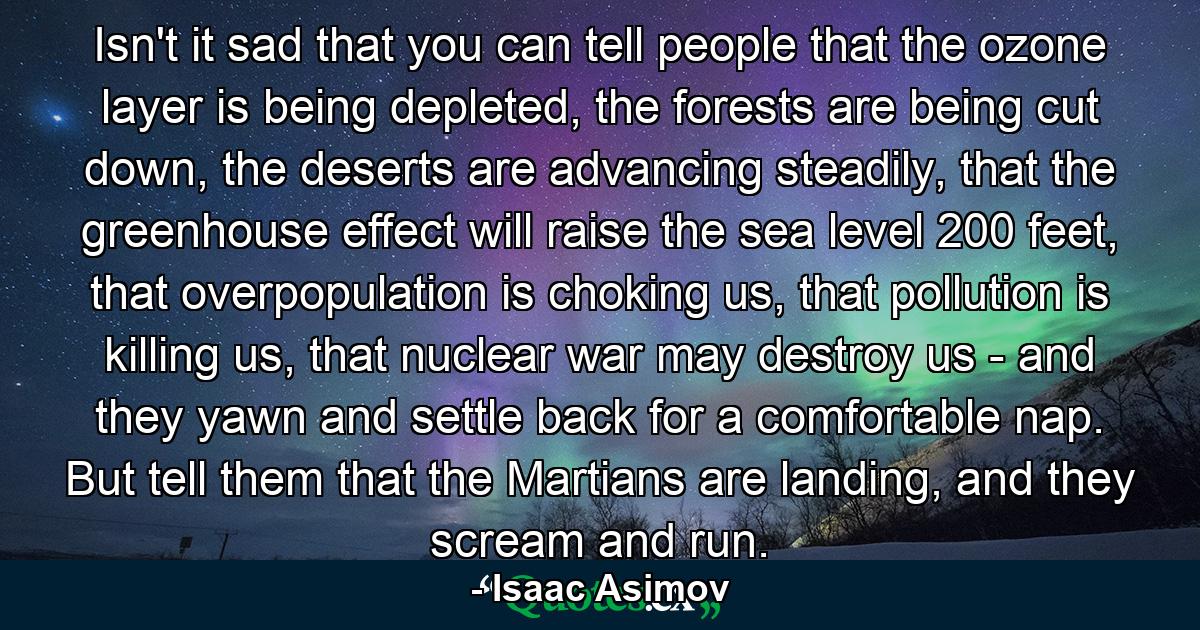 Isn't it sad that you can tell people that the ozone layer is being depleted, the forests are being cut down, the deserts are advancing steadily, that the greenhouse effect will raise the sea level 200 feet, that overpopulation is choking us, that pollution is killing us, that nuclear war may destroy us - and they yawn and settle back for a comfortable nap. But tell them that the Martians are landing, and they scream and run. - Quote by Isaac Asimov