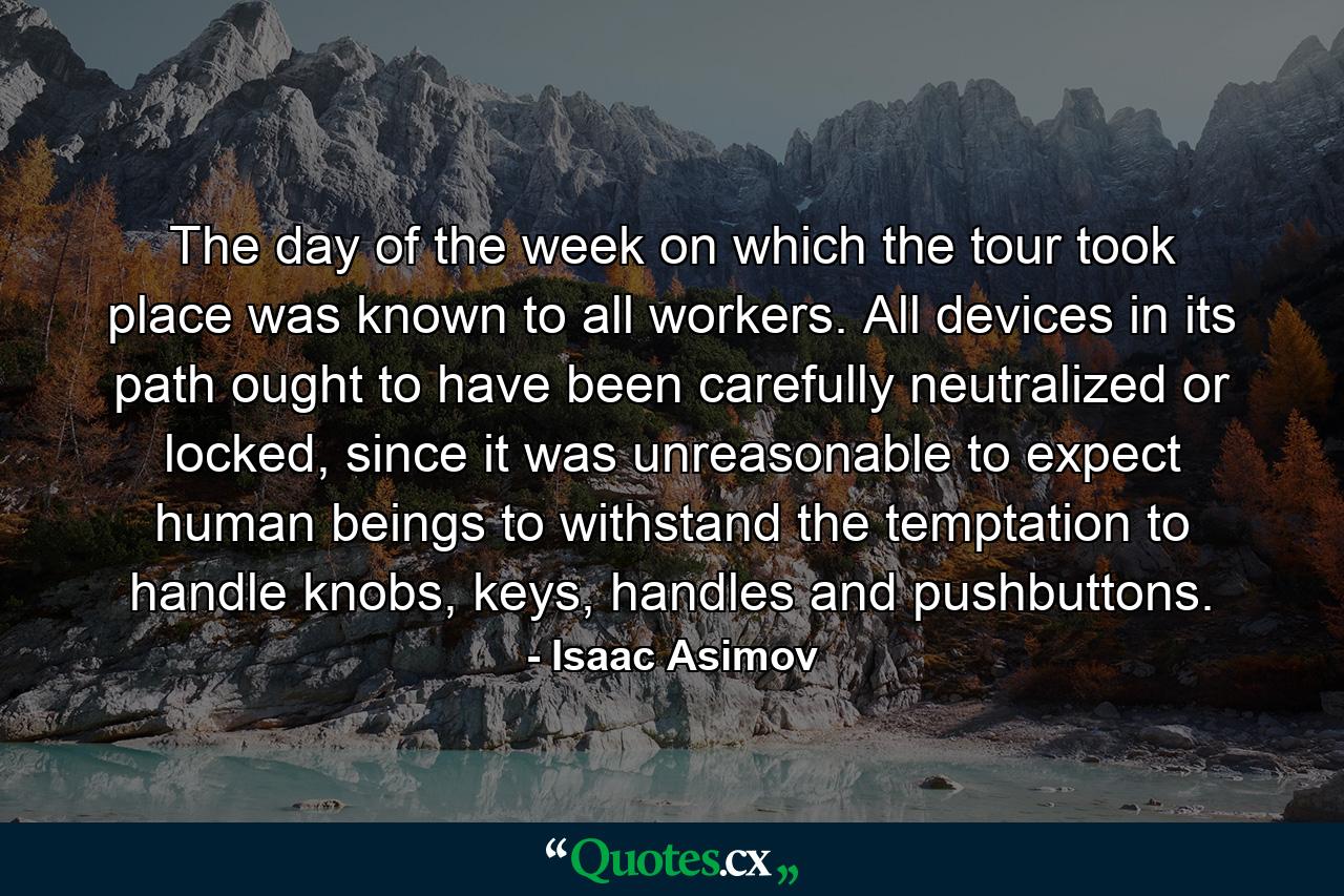 The day of the week on which the tour took place was known to all workers. All devices in its path ought to have been carefully neutralized or locked, since it was unreasonable to expect human beings to withstand the temptation to handle knobs, keys, handles and pushbuttons. - Quote by Isaac Asimov