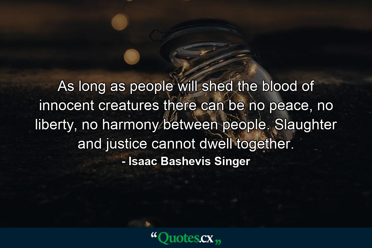 As long as people will shed the blood of innocent creatures there can be no peace, no liberty, no harmony between people. Slaughter and justice cannot dwell together. - Quote by Isaac Bashevis Singer