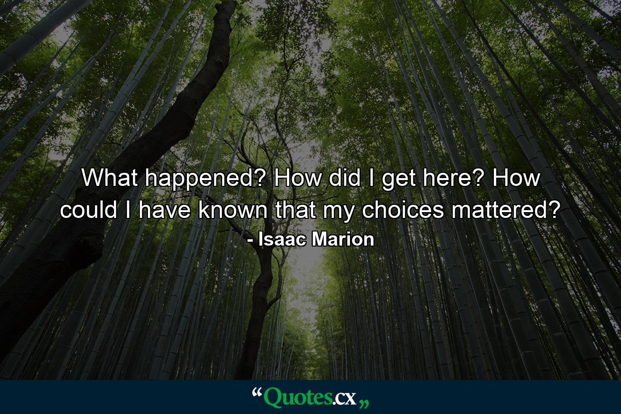 What happened? How did I get here? How could I have known that my choices mattered? - Quote by Isaac Marion