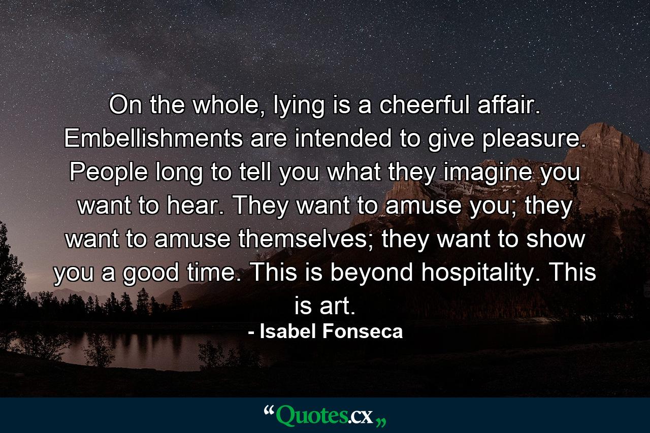 On the whole, lying is a cheerful affair. Embellishments are intended to give pleasure. People long to tell you what they imagine you want to hear. They want to amuse you; they want to amuse themselves; they want to show you a good time. This is beyond hospitality. This is art. - Quote by Isabel Fonseca