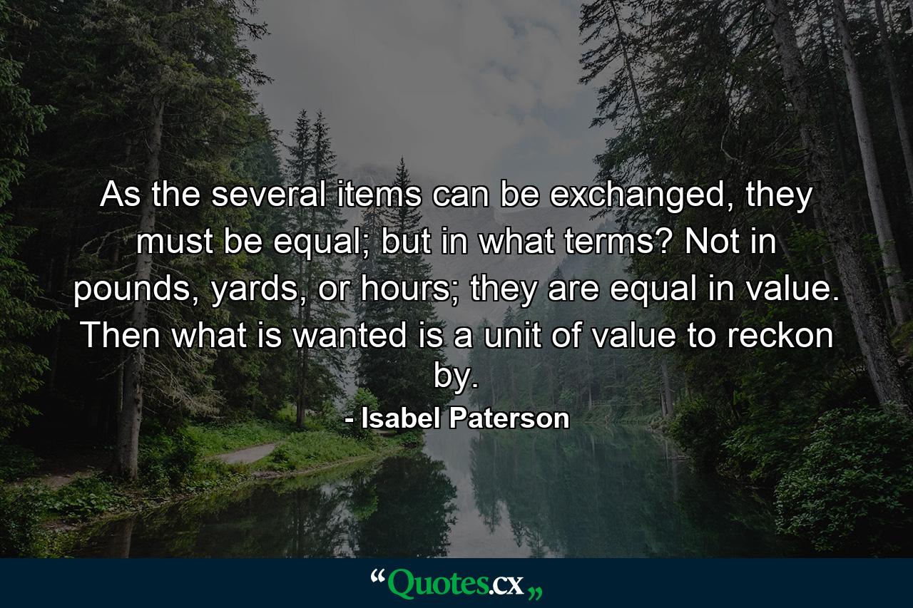 As the several items can be exchanged, they must be equal; but in what terms? Not in pounds, yards, or hours; they are equal in value. Then what is wanted is a unit of value to reckon by. - Quote by Isabel Paterson