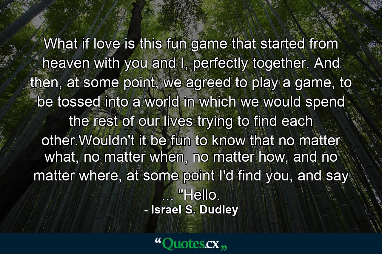 What if love is this fun game that started from heaven with you and I, perfectly together. And then, at some point, we agreed to play a game, to be tossed into a world in which we would spend the rest of our lives trying to find each other.Wouldn't it be fun to know that no matter what, no matter when, no matter how, and no matter where, at some point I'd find you, and say ... 