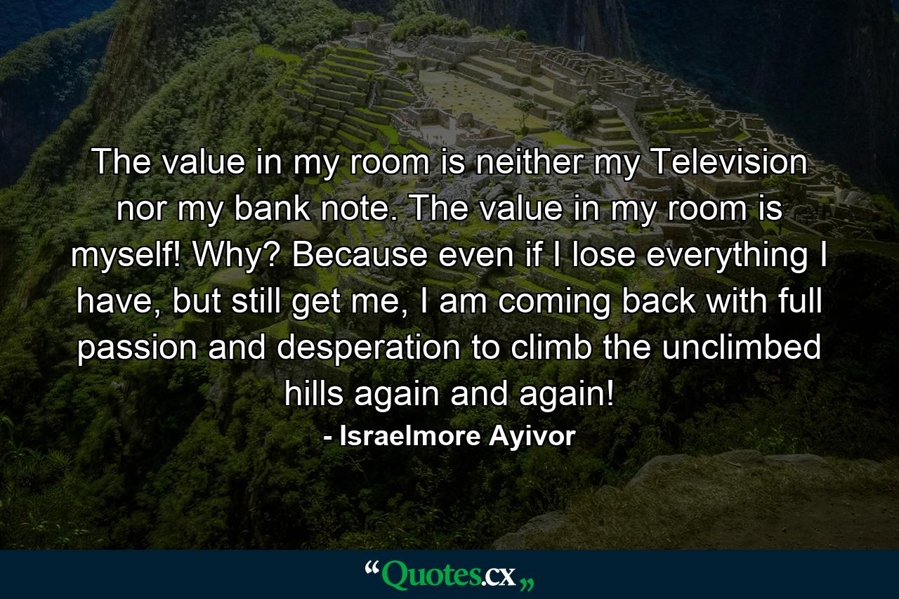 The value in my room is neither my Television nor my bank note. The value in my room is myself! Why? Because even if I lose everything I have, but still get me, I am coming back with full passion and desperation to climb the unclimbed hills again and again! - Quote by Israelmore Ayivor