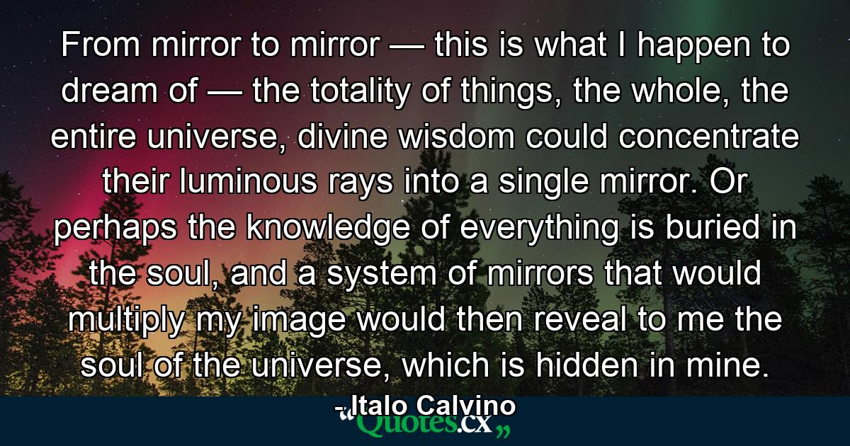 From mirror to mirror — this is what I happen to dream of — the totality of things, the whole, the entire universe, divine wisdom could concentrate their luminous rays into a single mirror. Or perhaps the knowledge of everything is buried in the soul, and a system of mirrors that would multiply my image would then reveal to me the soul of the universe, which is hidden in mine. - Quote by Italo Calvino