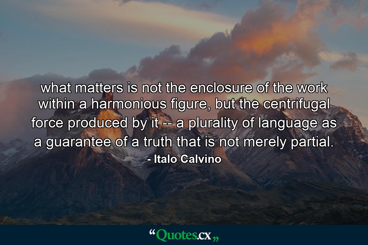 what matters is not the enclosure of the work within a harmonious figure, but the centrifugal force produced by it -- a plurality of language as a guarantee of a truth that is not merely partial. - Quote by Italo Calvino