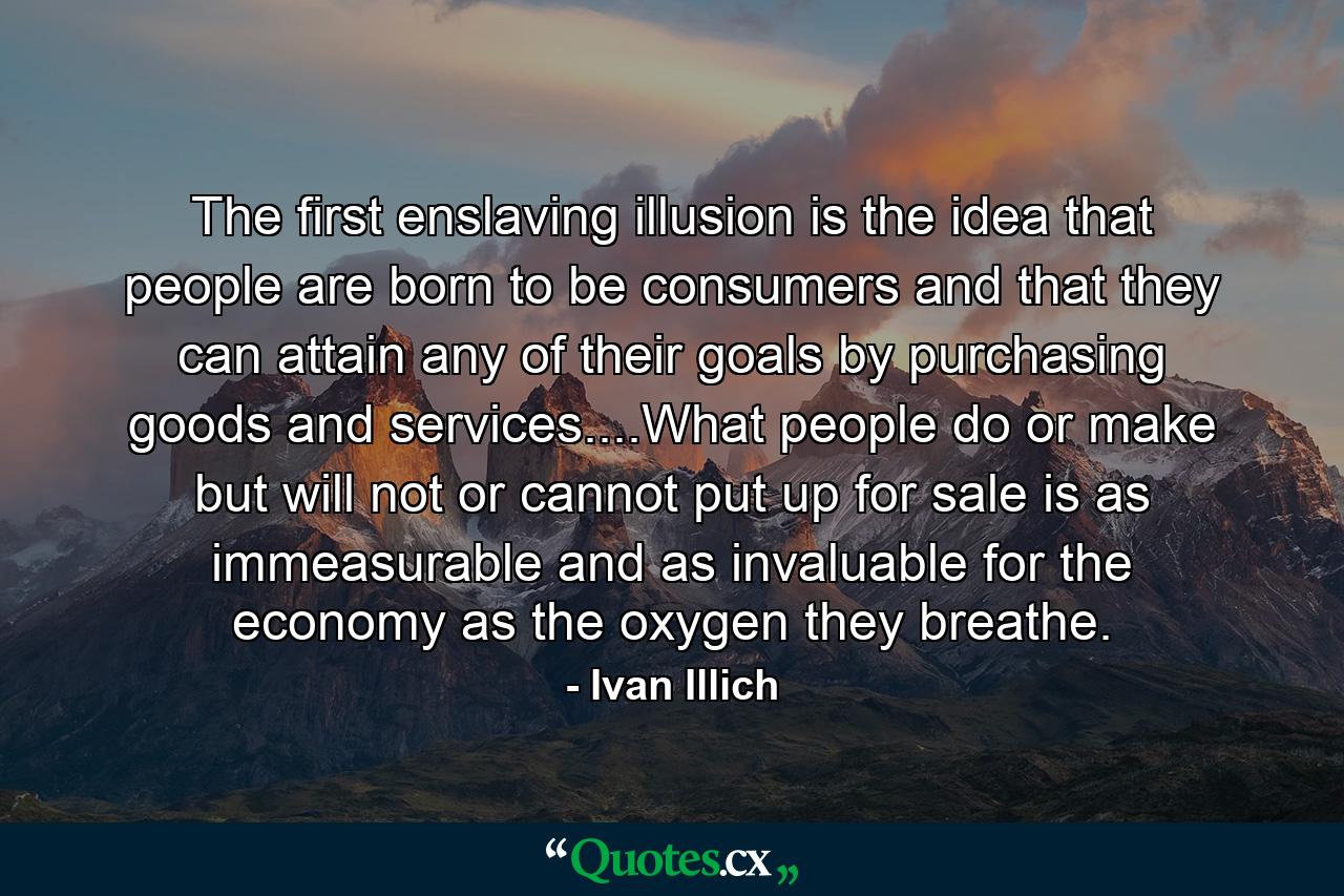 The first enslaving illusion is the idea that people are born to be consumers and that they can attain any of their goals by purchasing goods and services....What people do or make but will not or cannot put up for sale is as immeasurable and as invaluable for the economy as the oxygen they breathe. - Quote by Ivan Illich