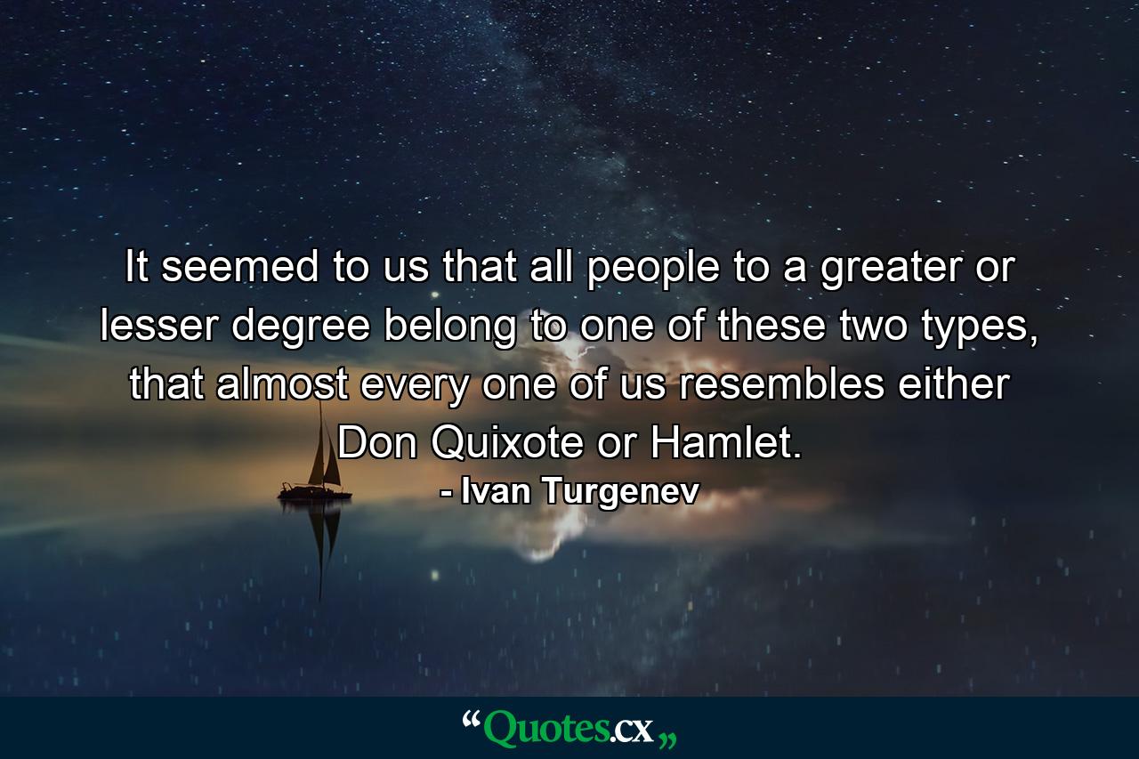 It seemed to us that all people to a greater or lesser degree belong to one of these two types, that almost every one of us resembles either Don Quixote or Hamlet. - Quote by Ivan Turgenev