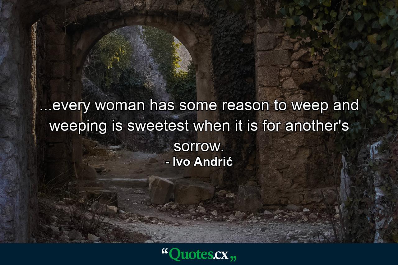 ...every woman has some reason to weep and weeping is sweetest when it is for another's sorrow. - Quote by Ivo Andrić