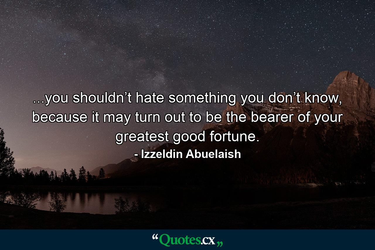 ...you shouldn’t hate something you don’t know, because it may turn out to be the bearer of your greatest good fortune. - Quote by Izzeldin Abuelaish