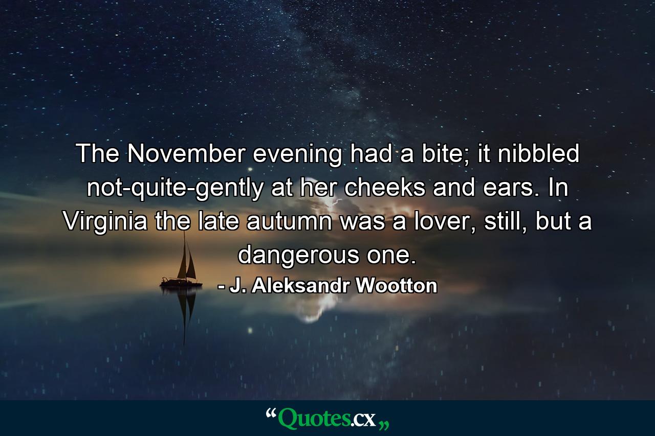 The November evening had a bite; it nibbled not-quite-gently at her cheeks and ears. In Virginia the late autumn was a lover, still, but a dangerous one. - Quote by J. Aleksandr Wootton