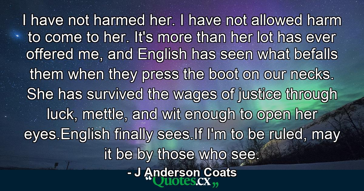 I have not harmed her. I have not allowed harm to come to her. It's more than her lot has ever offered me, and English has seen what befalls them when they press the boot on our necks. She has survived the wages of justice through luck, mettle, and wit enough to open her eyes.English finally sees.If I'm to be ruled, may it be by those who see. - Quote by J Anderson Coats