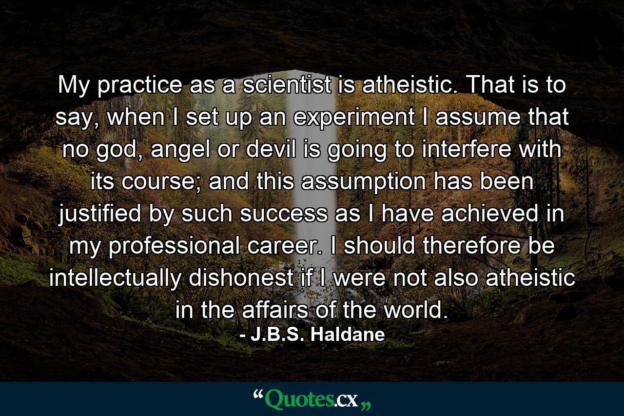 My practice as a scientist is atheistic. That is to say, when I set up an experiment I assume that no god, angel or devil is going to interfere with its course; and this assumption has been justified by such success as I have achieved in my professional career. I should therefore be intellectually dishonest if I were not also atheistic in the affairs of the world. - Quote by J.B.S. Haldane