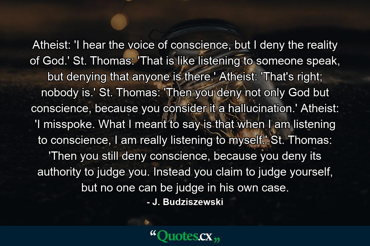 Atheist: 'I hear the voice of conscience, but I deny the reality of God.' St. Thomas: 'That is like listening to someone speak, but denying that anyone is there.' Atheist: 'That's right; nobody is.' St. Thomas: 'Then you deny not only God but conscience, because you consider it a hallucination.' Atheist: 'I misspoke. What I meant to say is that when I am listening to conscience, I am really listening to myself.' St. Thomas: 'Then you still deny conscience, because you deny its authority to judge you. Instead you claim to judge yourself, but no one can be judge in his own case. - Quote by J. Budziszewski