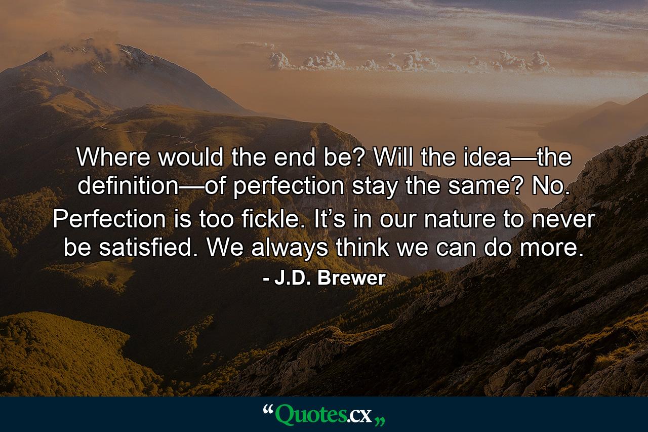 Where would the end be? Will the idea—the definition—of perfection stay the same? No. Perfection is too fickle. It’s in our nature to never be satisfied. We always think we can do more. - Quote by J.D. Brewer