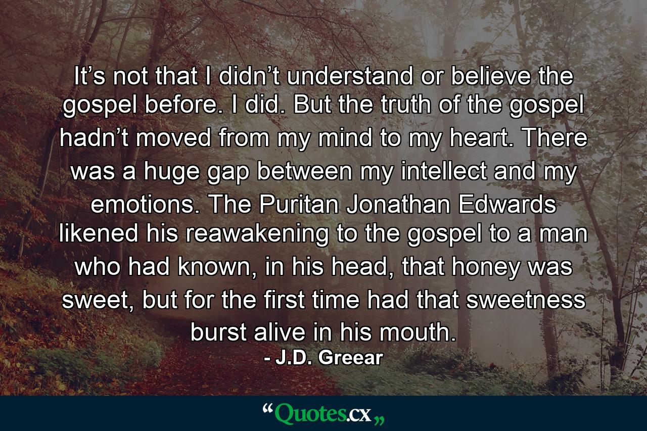 It’s not that I didn’t understand or believe the gospel before. I did. But the truth of the gospel hadn’t moved from my mind to my heart. There was a huge gap between my intellect and my emotions. The Puritan Jonathan Edwards likened his reawakening to the gospel to a man who had known, in his head, that honey was sweet, but for the first time had that sweetness burst alive in his mouth. - Quote by J.D. Greear