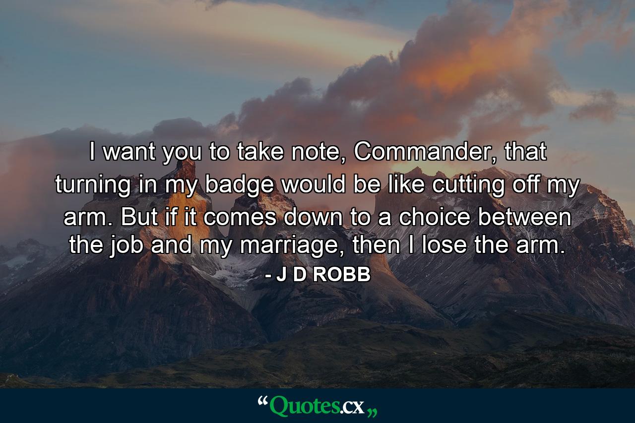 I want you to take note, Commander, that turning in my badge would be like cutting off my arm. But if it comes down to a choice between the job and my marriage, then I lose the arm. - Quote by J D ROBB