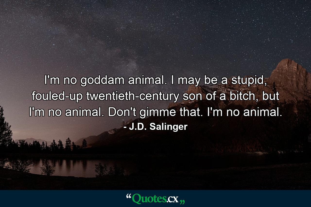 I'm no goddam animal. I may be a stupid, fouled-up twentieth-century son of a bitch, but I'm no animal. Don't gimme that. I'm no animal. - Quote by J.D. Salinger