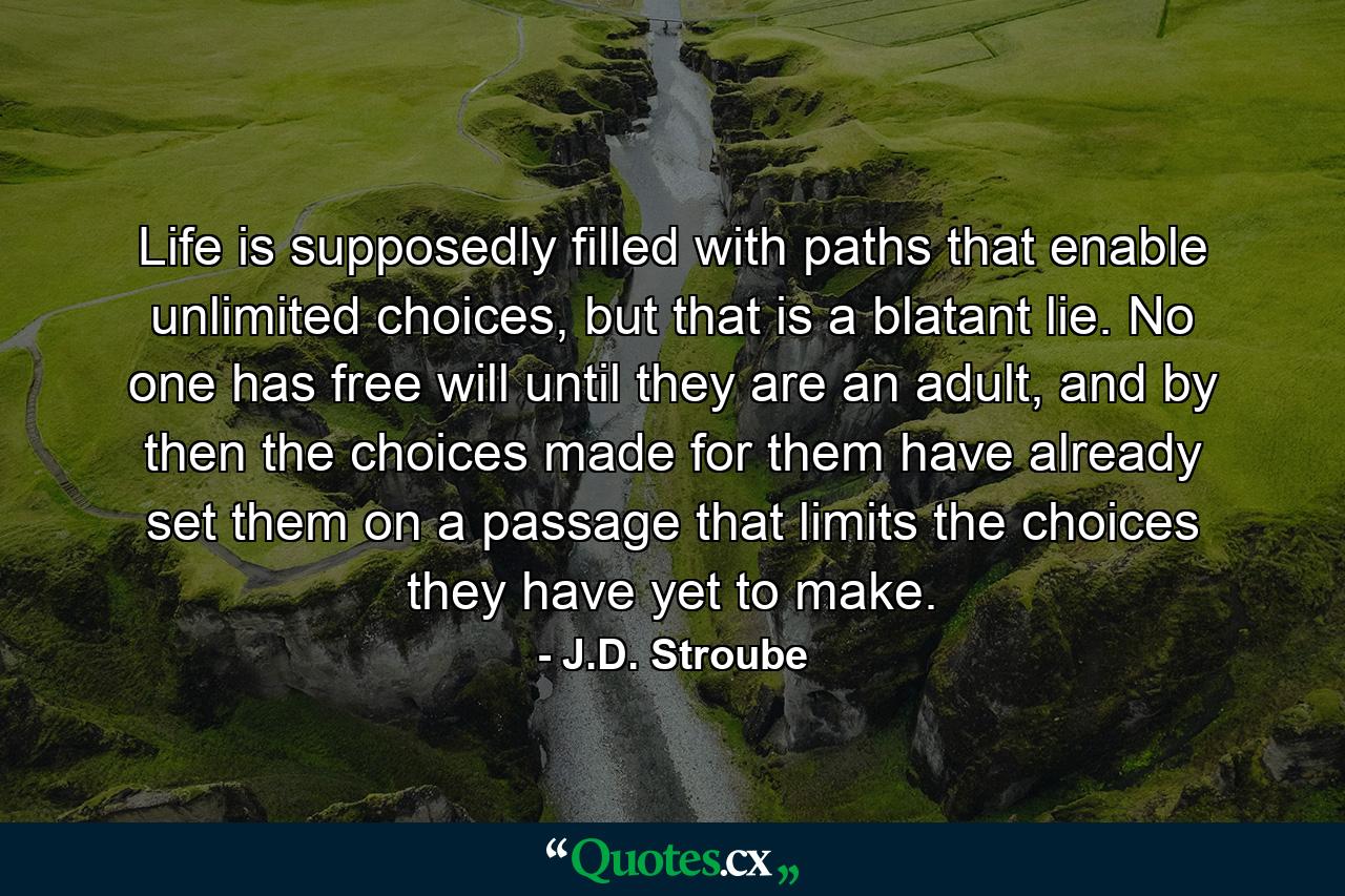 Life is supposedly filled with paths that enable unlimited choices, but that is a blatant lie. No one has free will until they are an adult, and by then the choices made for them have already set them on a passage that limits the choices they have yet to make. - Quote by J.D. Stroube