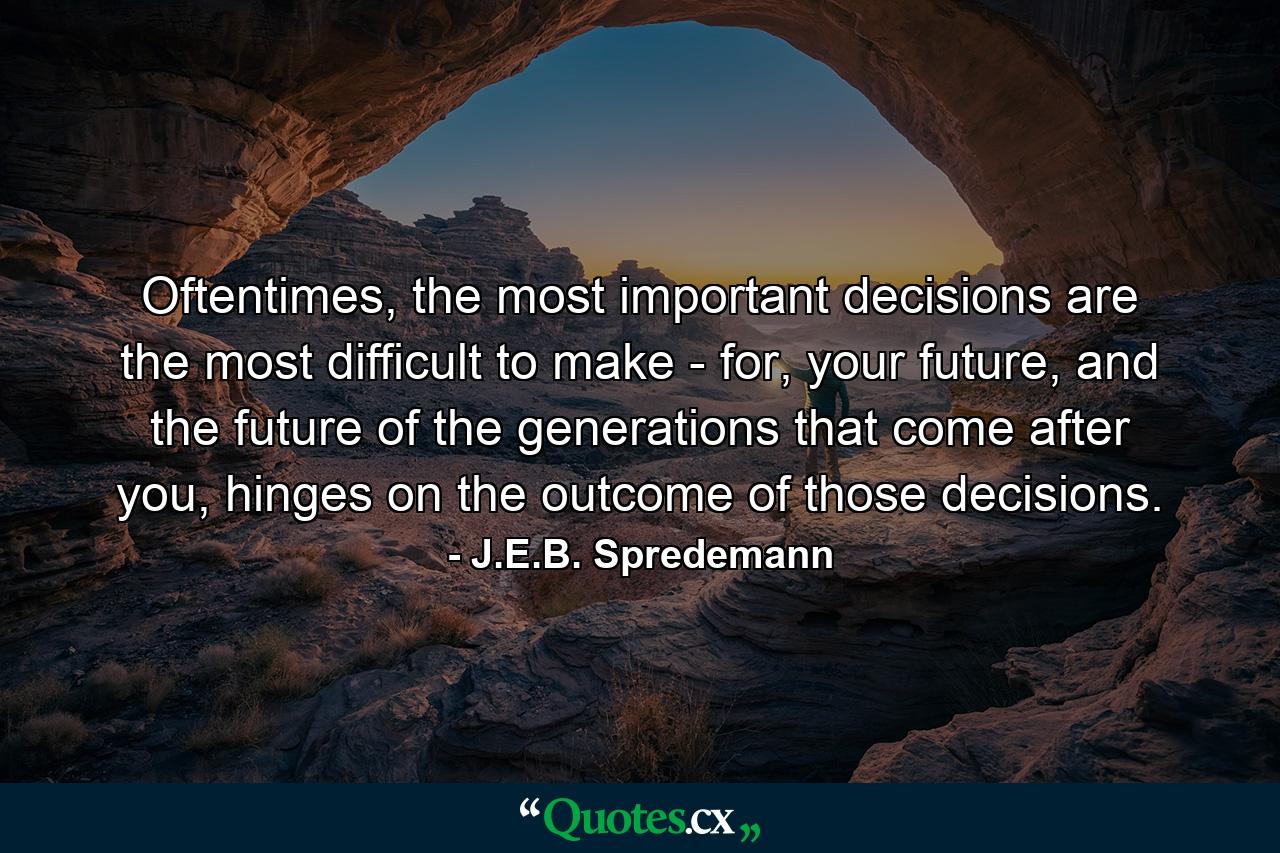 Oftentimes, the most important decisions are the most difficult to make - for, your future, and the future of the generations that come after you, hinges on the outcome of those decisions. - Quote by J.E.B. Spredemann