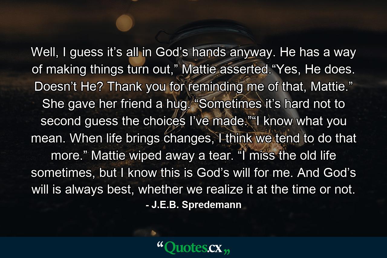 Well, I guess it’s all in God’s hands anyway. He has a way of making things turn out,” Mattie asserted.“Yes, He does. Doesn’t He? Thank you for reminding me of that, Mattie.” She gave her friend a hug. “Sometimes it’s hard not to second guess the choices I’ve made.”“I know what you mean. When life brings changes, I think we tend to do that more.” Mattie wiped away a tear. “I miss the old life sometimes, but I know this is God’s will for me. And God’s will is always best, whether we realize it at the time or not. - Quote by J.E.B. Spredemann