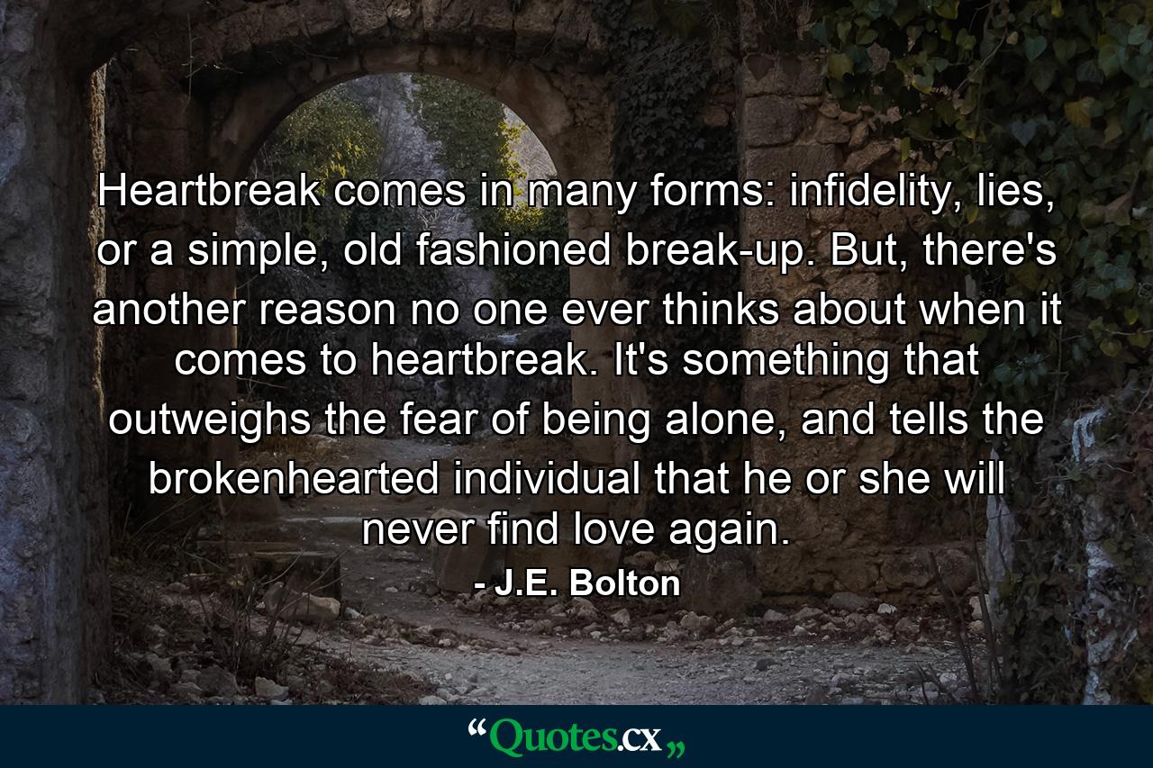 Heartbreak comes in many forms: infidelity, lies, or a simple, old fashioned break-up. But, there's another reason no one ever thinks about when it comes to heartbreak. It's something that outweighs the fear of being alone, and tells the brokenhearted individual that he or she will never find love again. - Quote by J.E. Bolton