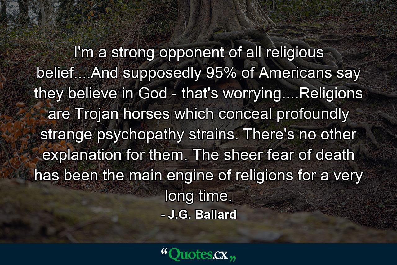 I'm a strong opponent of all religious belief....And supposedly 95% of Americans say they believe in God - that's worrying....Religions are Trojan horses which conceal profoundly strange psychopathy strains. There's no other explanation for them. The sheer fear of death has been the main engine of religions for a very long time. - Quote by J.G. Ballard