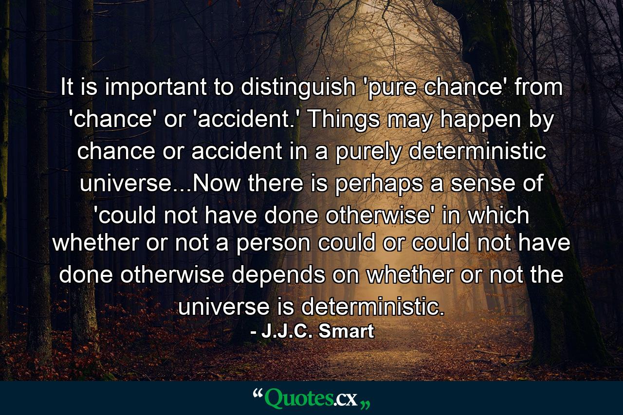 It is important to distinguish 'pure chance' from 'chance' or 'accident.' Things may happen by chance or accident in a purely deterministic universe...Now there is perhaps a sense of 'could not have done otherwise' in which whether or not a person could or could not have done otherwise depends on whether or not the universe is deterministic. - Quote by J.J.C. Smart