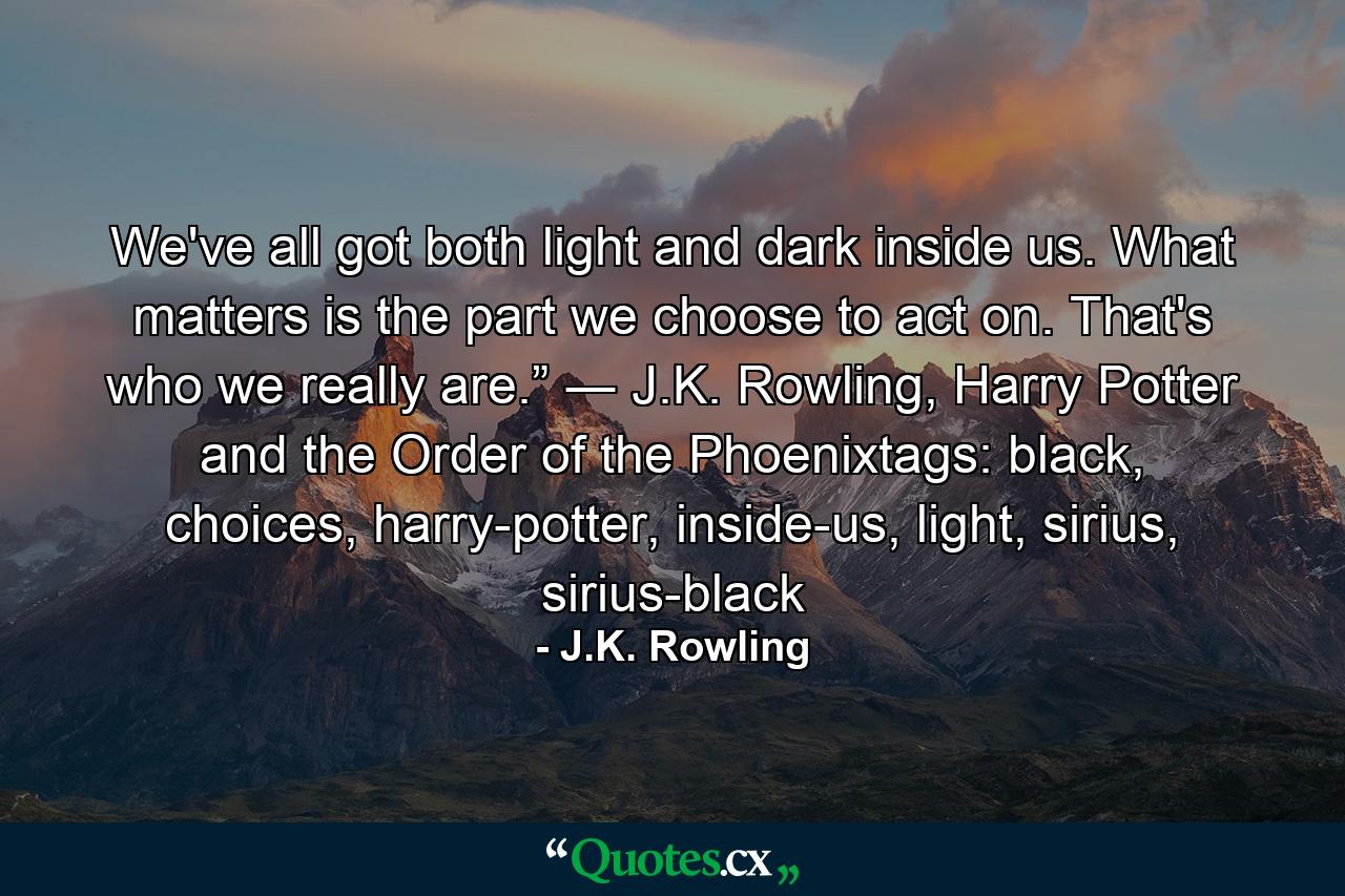 We've all got both light and dark inside us. What matters is the part we choose to act on. That's who we really are.” ― J.K. Rowling, Harry Potter and the Order of the Phoenixtags: black, choices, harry-potter, inside-us, light, sirius, sirius-black - Quote by J.K. Rowling