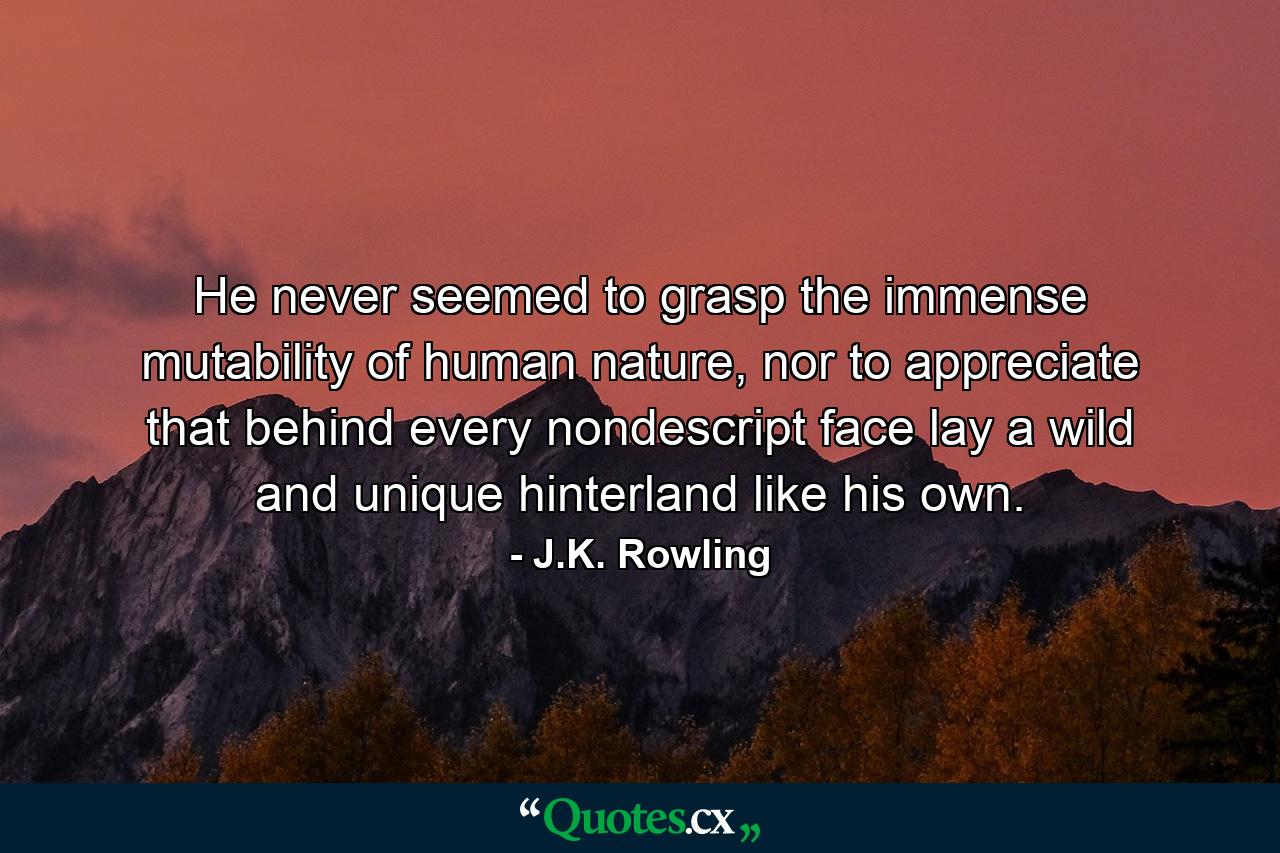 He never seemed to grasp the immense mutability of human nature, nor to appreciate that behind every nondescript face lay a wild and unique hinterland like his own. - Quote by J.K. Rowling