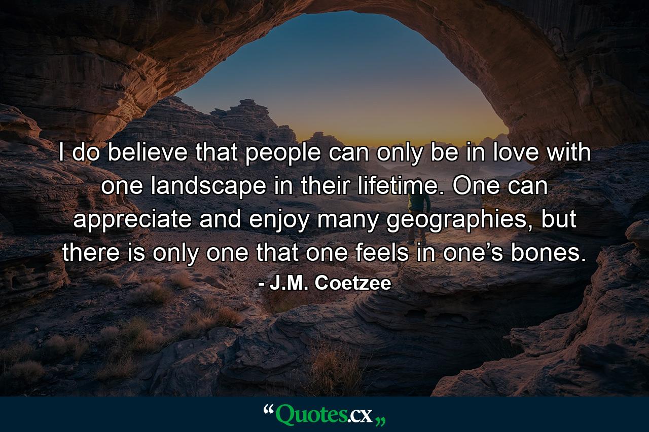 I do believe that people can only be in love with one landscape in their lifetime. One can appreciate and enjoy many geographies, but there is only one that one feels in one’s bones. - Quote by J.M. Coetzee