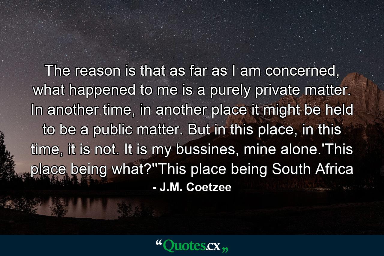 The reason is that as far as I am concerned, what happened to me is a purely private matter. In another time, in another place it might be held to be a public matter. But in this place, in this time, it is not. It is my bussines, mine alone.'This place being what?''This place being South Africa - Quote by J.M. Coetzee