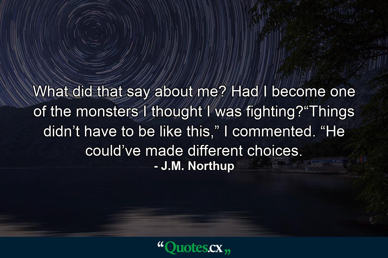 What did that say about me? Had I become one of the monsters I thought I was fighting?“Things didn’t have to be like this,” I commented. “He could’ve made different choices. - Quote by J.M. Northup