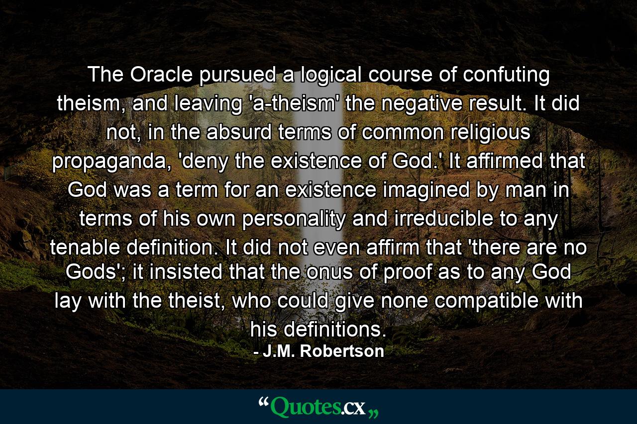 The Oracle pursued a logical course of confuting theism, and leaving 'a-theism' the negative result. It did not, in the absurd terms of common religious propaganda, 'deny the existence of God.' It affirmed that God was a term for an existence imagined by man in terms of his own personality and irreducible to any tenable definition. It did not even affirm that 'there are no Gods'; it insisted that the onus of proof as to any God lay with the theist, who could give none compatible with his definitions. - Quote by J.M. Robertson