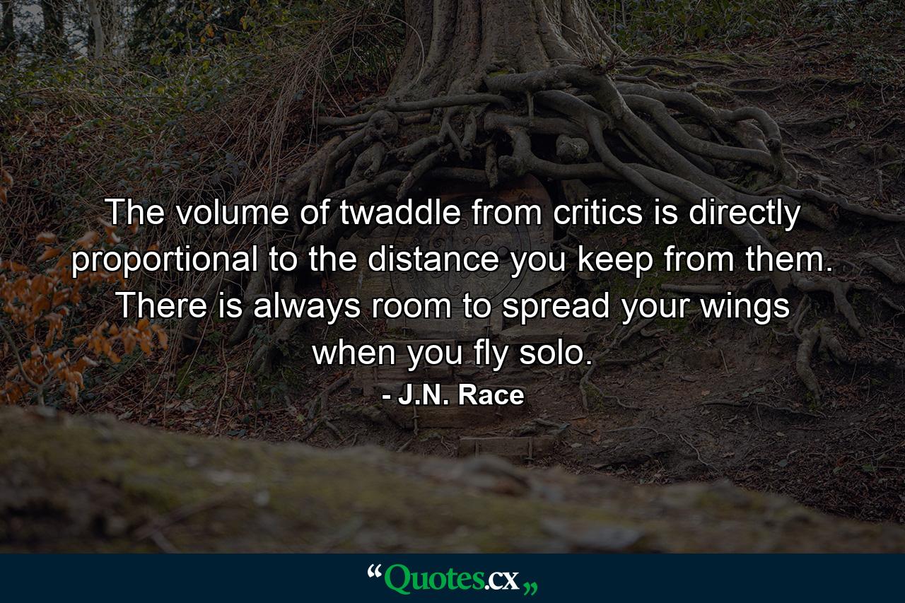 The volume of twaddle from critics is directly proportional to the distance you keep from them. There is always room to spread your wings when you fly solo. - Quote by J.N. Race