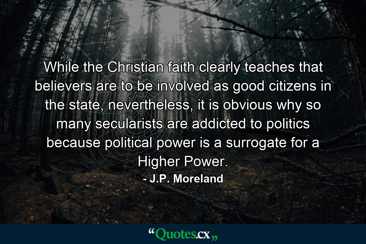 While the Christian faith clearly teaches that believers are to be involved as good citizens in the state, nevertheless, it is obvious why so many secularists are addicted to politics because political power is a surrogate for a Higher Power. - Quote by J.P. Moreland