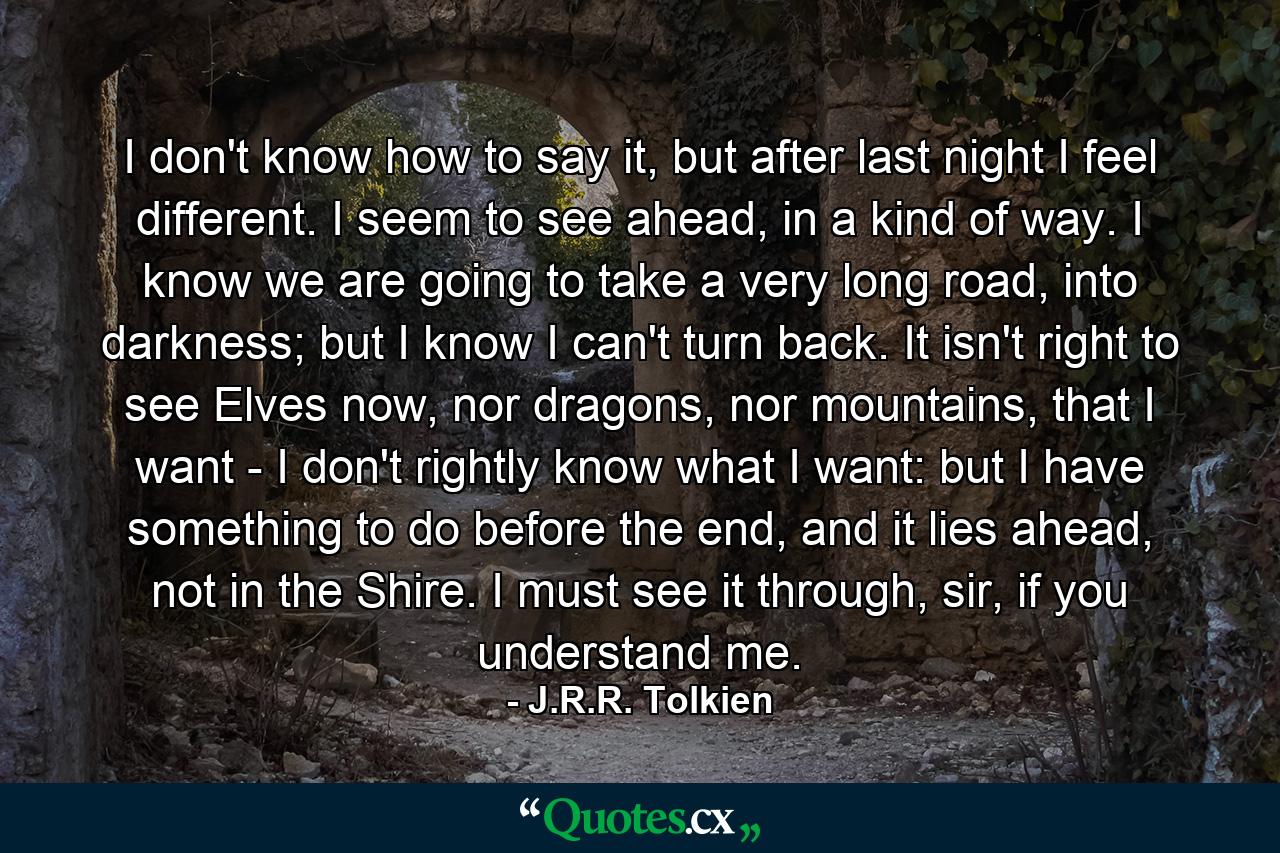 I don't know how to say it, but after last night I feel different. I seem to see ahead, in a kind of way. I know we are going to take a very long road, into darkness; but I know I can't turn back. It isn't right to see Elves now, nor dragons, nor mountains, that I want - I don't rightly know what I want: but I have something to do before the end, and it lies ahead, not in the Shire. I must see it through, sir, if you understand me. - Quote by J.R.R. Tolkien