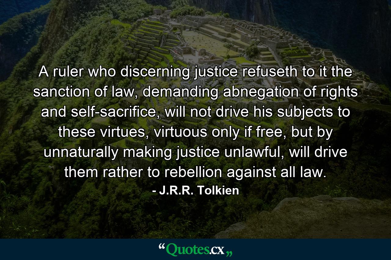 A ruler who discerning justice refuseth to it the sanction of law, demanding abnegation of rights and self-sacrifice, will not drive his subjects to these virtues, virtuous only if free, but by unnaturally making justice unlawful, will drive them rather to rebellion against all law. - Quote by J.R.R. Tolkien