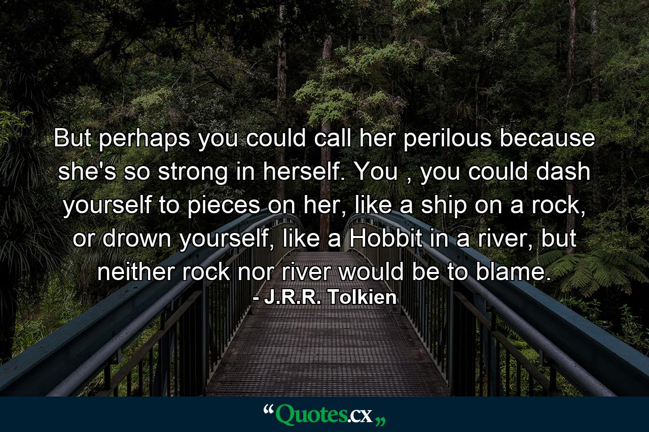 But perhaps you could call her perilous because she's so strong in herself. You , you could dash yourself to pieces on her, like a ship on a rock, or drown yourself, like a Hobbit in a river, but neither rock nor river would be to blame. - Quote by J.R.R. Tolkien