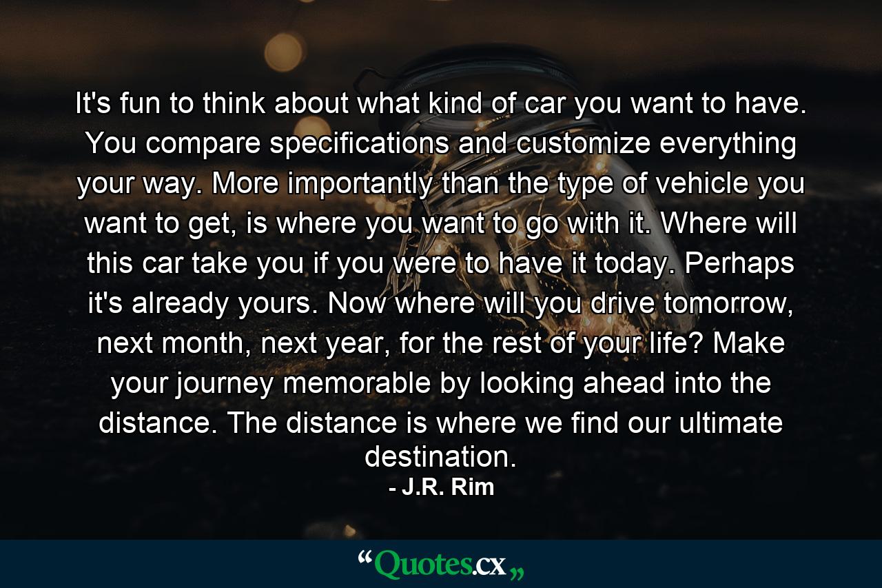 It's fun to think about what kind of car you want to have. You compare specifications and customize everything your way. More importantly than the type of vehicle you want to get, is where you want to go with it. Where will this car take you if you were to have it today. Perhaps it's already yours. Now where will you drive tomorrow, next month, next year, for the rest of your life? Make your journey memorable by looking ahead into the distance. The distance is where we find our ultimate destination. - Quote by J.R. Rim