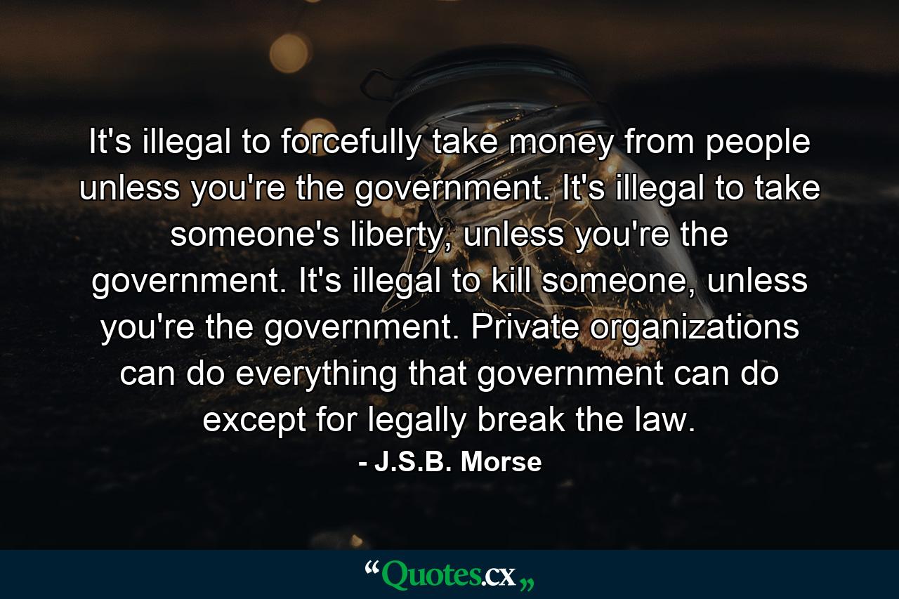 It's illegal to forcefully take money from people unless you're the government. It's illegal to take someone's liberty, unless you're the government. It's illegal to kill someone, unless you're the government. Private organizations can do everything that government can do except for legally break the law. - Quote by J.S.B. Morse