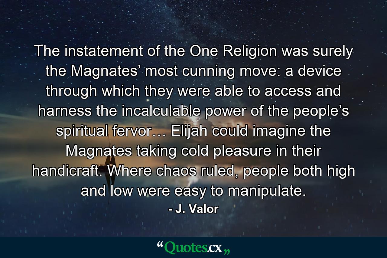 The instatement of the One Religion was surely the Magnates’ most cunning move: a device through which they were able to access and harness the incalculable power of the people’s spiritual fervor… Elijah could imagine the Magnates taking cold pleasure in their handicraft. Where chaos ruled, people both high and low were easy to manipulate. - Quote by J. Valor