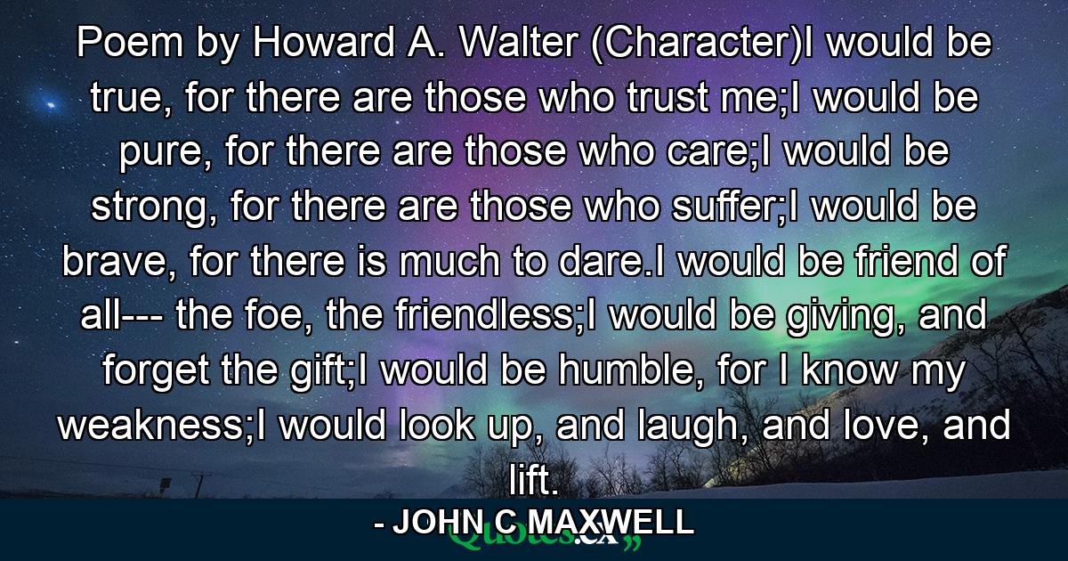 Poem by Howard A. Walter (Character)I would be true, for there are those who trust me;I would be pure, for there are those who care;I would be strong, for there are those who suffer;I would be brave, for there is much to dare.I would be friend of all--- the foe, the friendless;I would be giving, and forget the gift;I would be humble, for I know my weakness;I would look up, and laugh, and love, and lift. - Quote by JOHN C MAXWELL