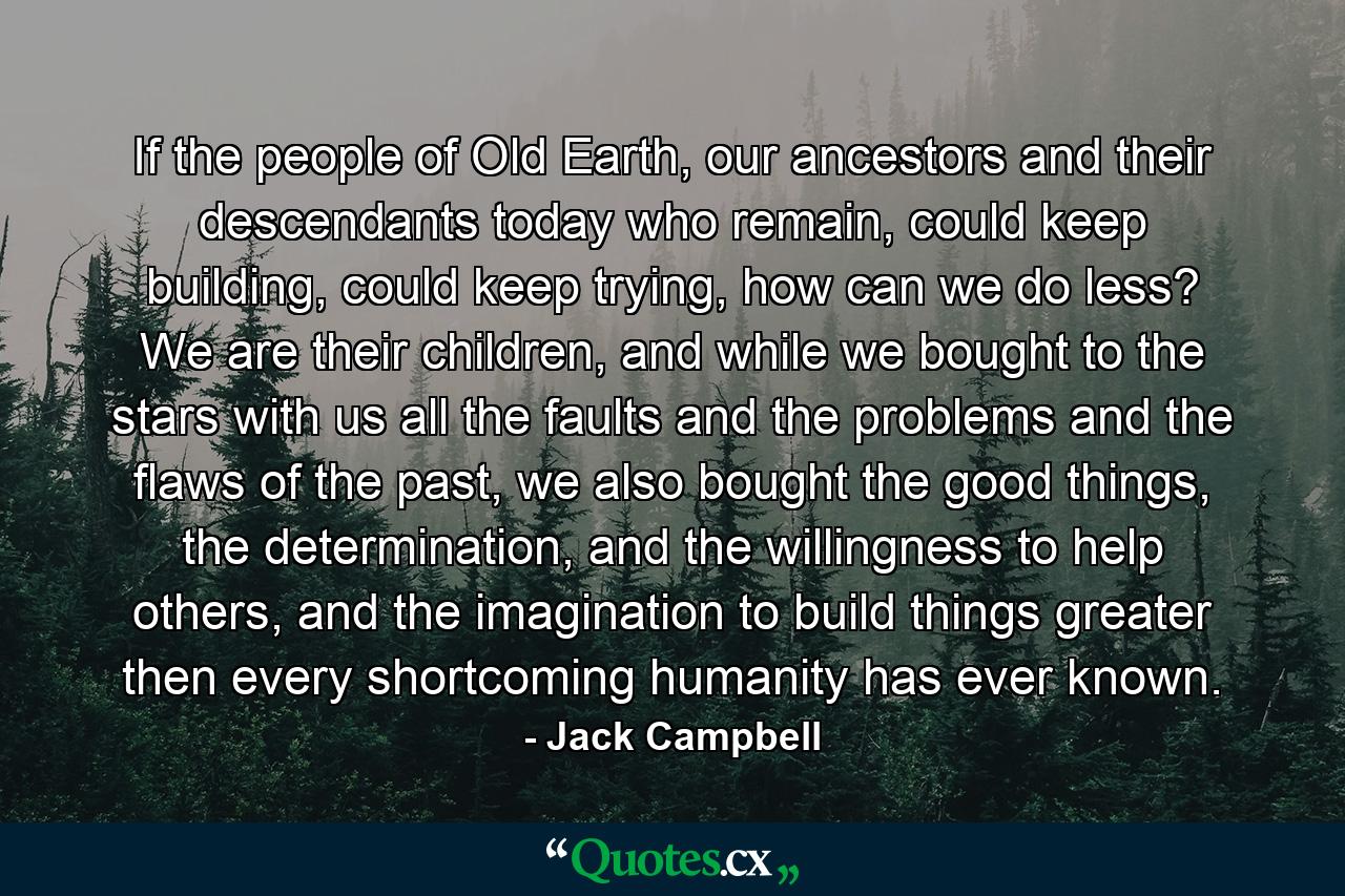 If the people of Old Earth, our ancestors and their descendants today who remain, could keep building, could keep trying, how can we do less? We are their children, and while we bought to the stars with us all the faults and the problems and the flaws of the past, we also bought the good things, the determination, and the willingness to help others, and the imagination to build things greater then every shortcoming humanity has ever known. - Quote by Jack Campbell