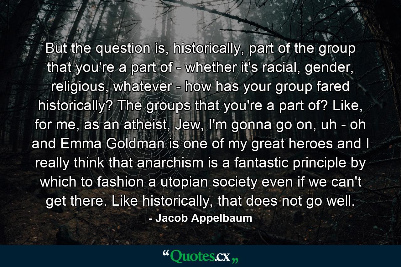 But the question is, historically, part of the group that you're a part of - whether it's racial, gender, religious, whatever - how has your group fared historically? The groups that you're a part of? Like, for me, as an atheist, Jew, I'm gonna go on, uh - oh and Emma Goldman is one of my great heroes and I really think that anarchism is a fantastic principle by which to fashion a utopian society even if we can't get there. Like historically, that does not go well. - Quote by Jacob Appelbaum