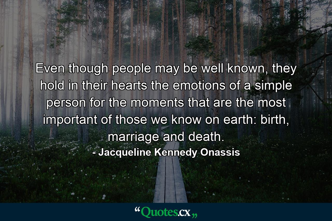 Even though people may be well known, they hold in their hearts the emotions of a simple person for the moments that are the most important of those we know on earth: birth, marriage and death. - Quote by Jacqueline Kennedy Onassis