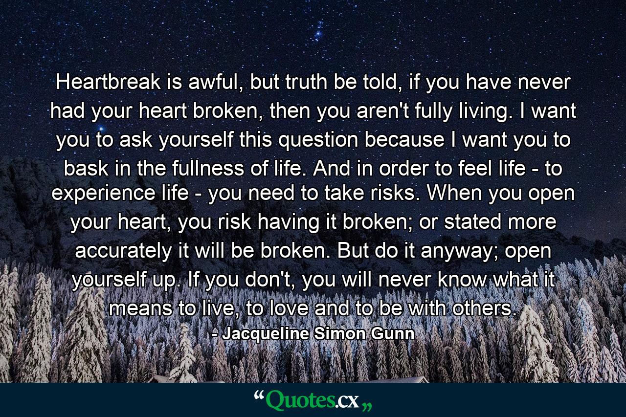 Heartbreak is awful, but truth be told, if you have never had your heart broken, then you aren't fully living. I want you to ask yourself this question because I want you to bask in the fullness of life. And in order to feel life - to experience life - you need to take risks. When you open your heart, you risk having it broken; or stated more accurately it will be broken. But do it anyway; open yourself up. If you don't, you will never know what it means to live, to love and to be with others. - Quote by Jacqueline Simon Gunn